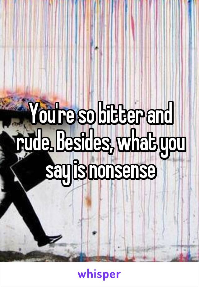 You're so bitter and rude. Besides, what you say is nonsense