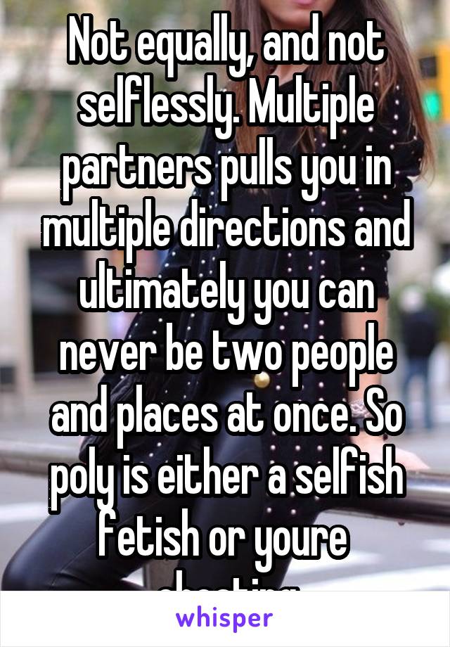 Not equally, and not selflessly. Multiple partners pulls you in multiple directions and ultimately you can never be two people and places at once. So poly is either a selfish fetish or youre  cheating