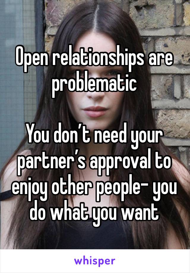 Open relationships are problematic 

You don’t need your partner’s approval to enjoy other people- you do what you want