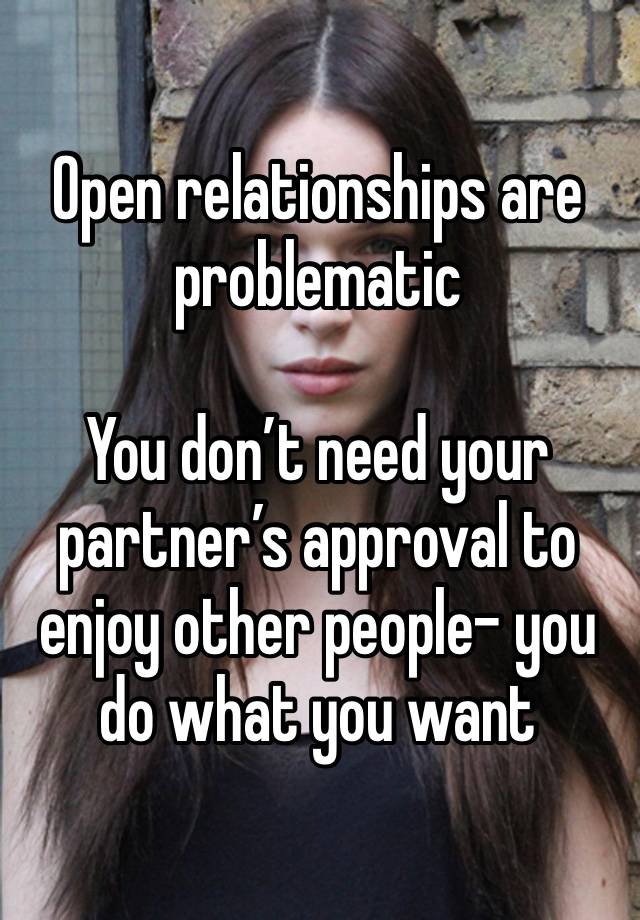 Open relationships are problematic 

You don’t need your partner’s approval to enjoy other people- you do what you want