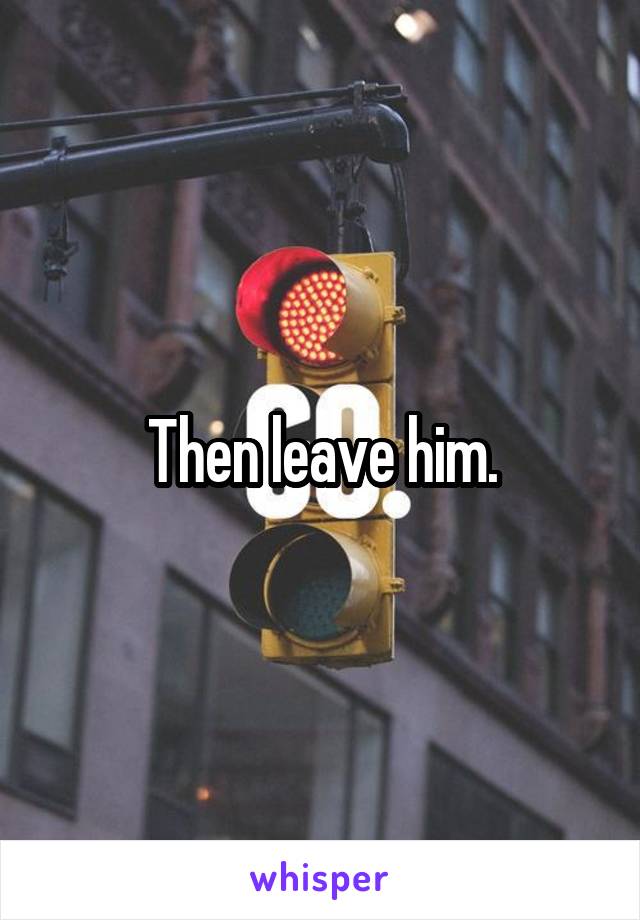 Then leave him.