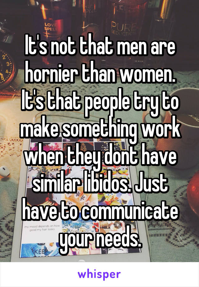 It's not that men are hornier than women. It's that people try to make something work when they dont have similar libidos. Just have to communicate your needs.