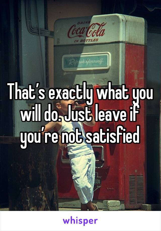 That’s exactly what you will do. Just leave if you’re not satisfied 