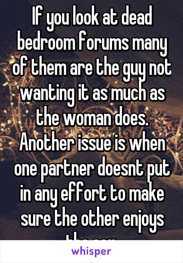 If you look at dead bedroom forums many of them are the guy not wanting it as much as the woman does. Another issue is when one partner doesnt put in any effort to make sure the other enjoys the sex.