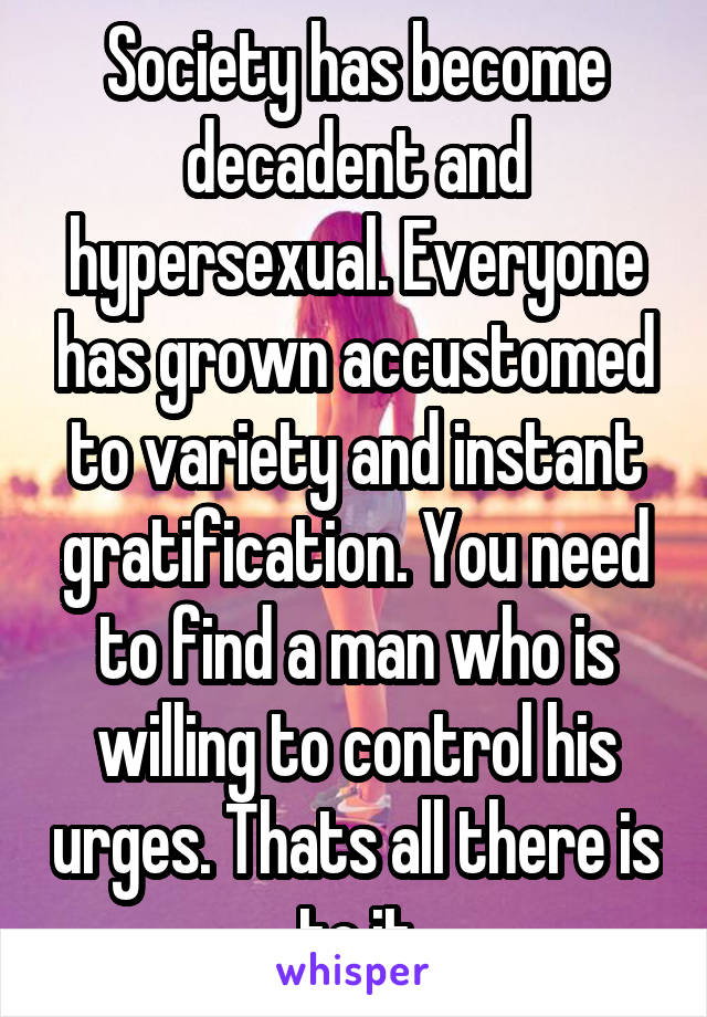 Society has become decadent and hypersexual. Everyone has grown accustomed to variety and instant gratification. You need to find a man who is willing to control his urges. Thats all there is to it