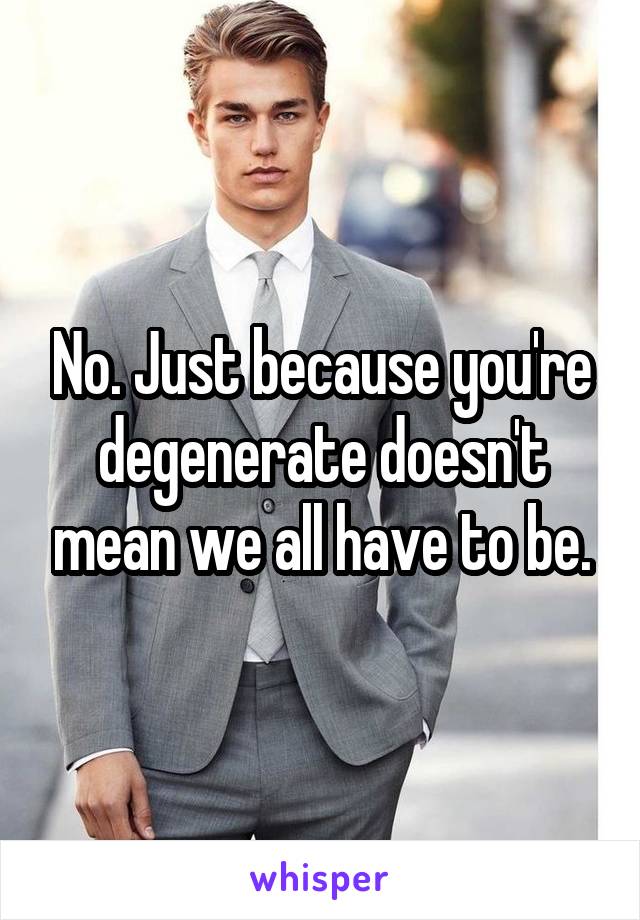 No. Just because you're degenerate doesn't mean we all have to be.