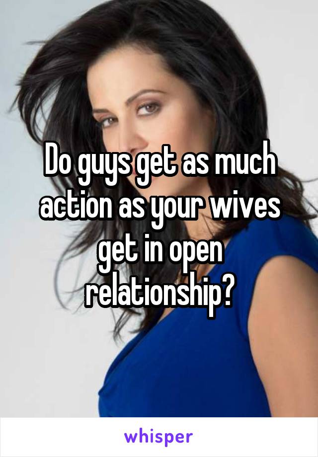 Do guys get as much action as your wives get in open relationship?