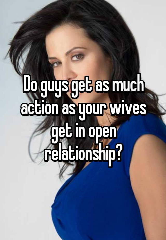 Do guys get as much action as your wives get in open relationship?