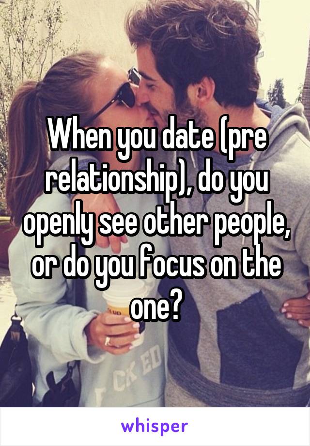 When you date (pre relationship), do you openly see other people, or do you focus on the one?