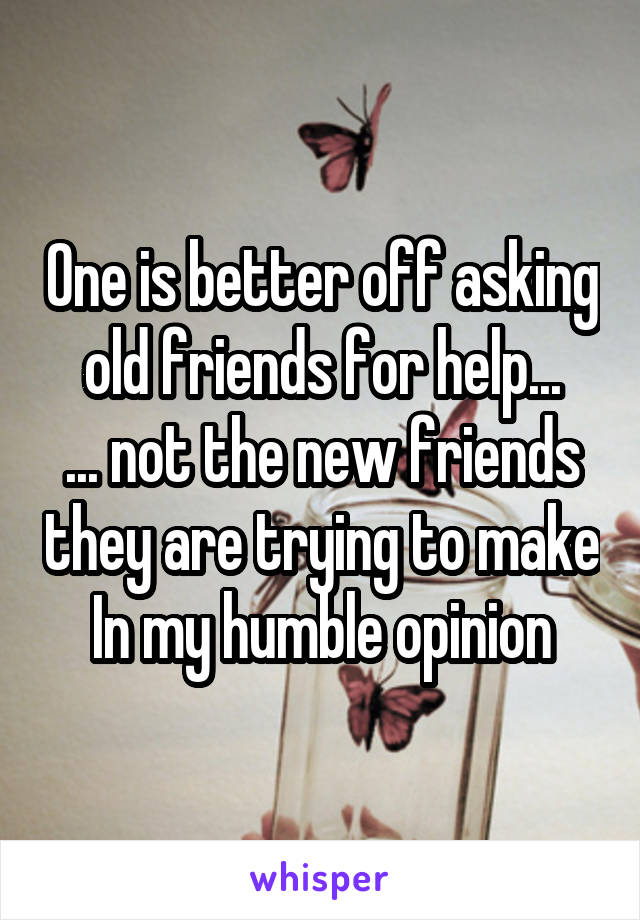 One is better off asking old friends for help...
... not the new friends they are trying to make
In my humble opinion