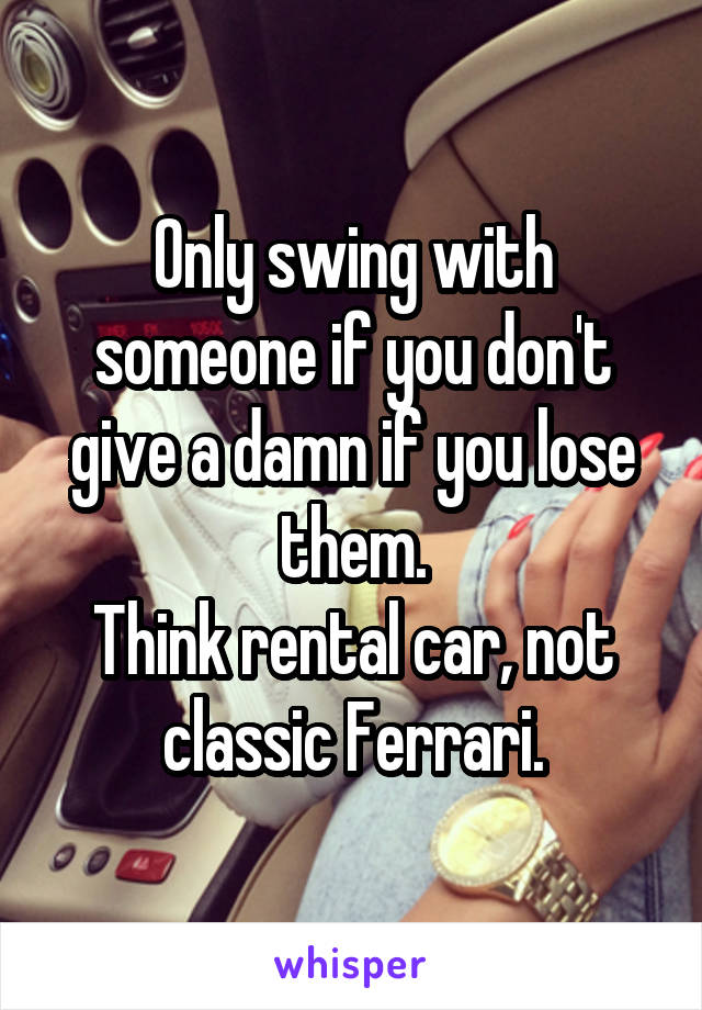 Only swing with someone if you don't give a damn if you lose them.
Think rental car, not classic Ferrari.