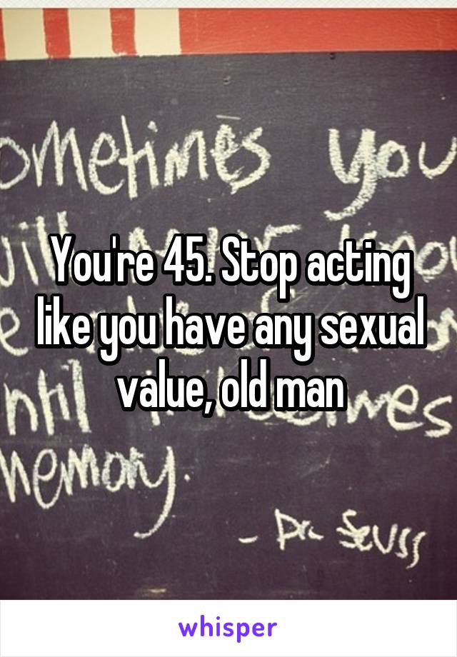 You're 45. Stop acting like you have any sexual value, old man