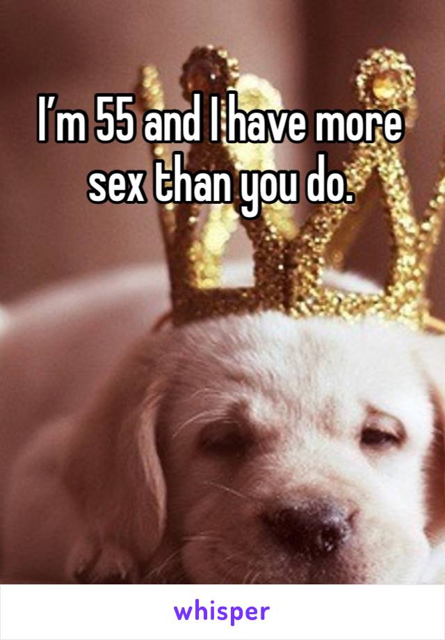 I’m 55 and I have more sex than you do. 