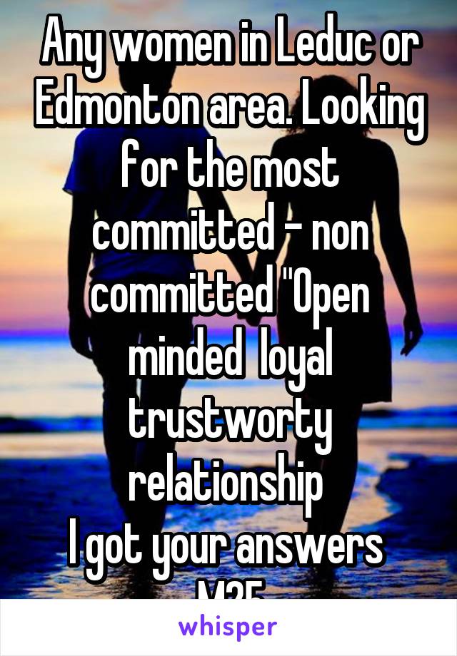 Any women in Leduc or Edmonton area. Looking for the most committed - non committed "Open minded  loyal trustworty relationship 
I got your answers 
M25