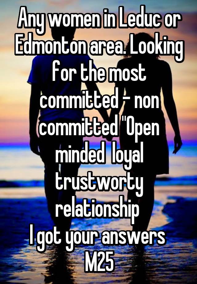 Any women in Leduc or Edmonton area. Looking for the most committed - non committed "Open minded  loyal trustworty relationship 
I got your answers 
M25