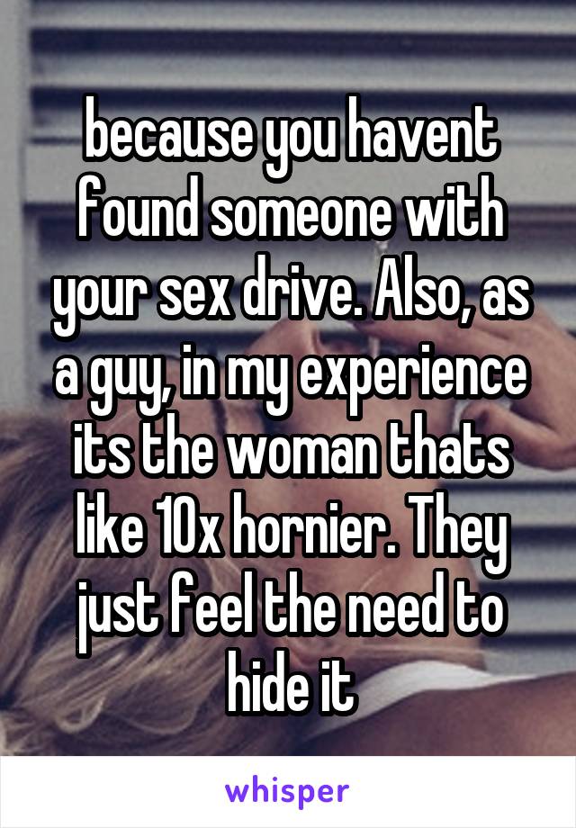 because you havent found someone with your sex drive. Also, as a guy, in my experience its the woman thats like 10x hornier. They just feel the need to hide it