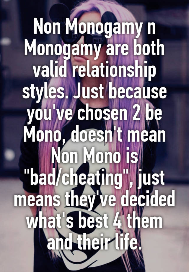 Non Monogamy n Monogamy are both valid relationship styles. Just because you've chosen 2 be Mono, doesn't mean Non Mono is "bad/cheating", just means they've decided what's best 4 them and their life.