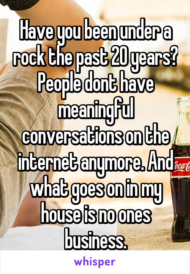 Have you been under a rock the past 20 years? People dont have meaningful conversations on the internet anymore. And what goes on in my house is no ones business.