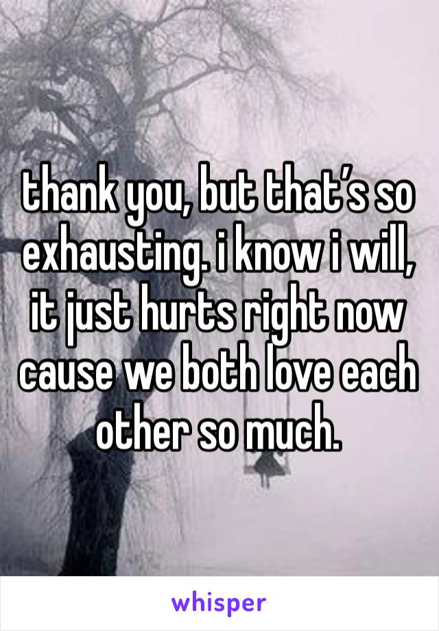 thank you, but that’s so exhausting. i know i will, it just hurts right now cause we both love each other so much. 