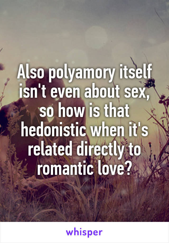 Also polyamory itself isn't even about sex, so how is that hedonistic when it's related directly to romantic love?