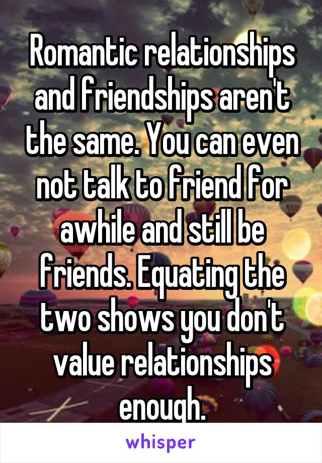 Romantic relationships and friendships aren't the same. You can even not talk to friend for awhile and still be friends. Equating the two shows you don't value relationships enough.