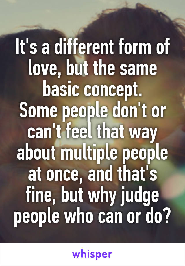 It's a different form of love, but the same basic concept.
Some people don't or can't feel that way about multiple people at once, and that's fine, but why judge people who can or do?