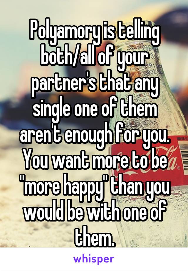 Polyamory is telling both/all of your partner's that any single one of them aren't enough for you. You want more to be "more happy" than you would be with one of them.