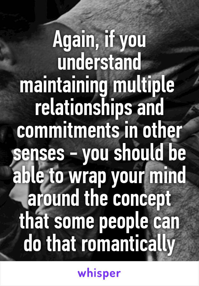 Again, if you understand maintaining multiple  relationships and commitments in other senses - you should be able to wrap your mind around the concept that some people can do that romantically