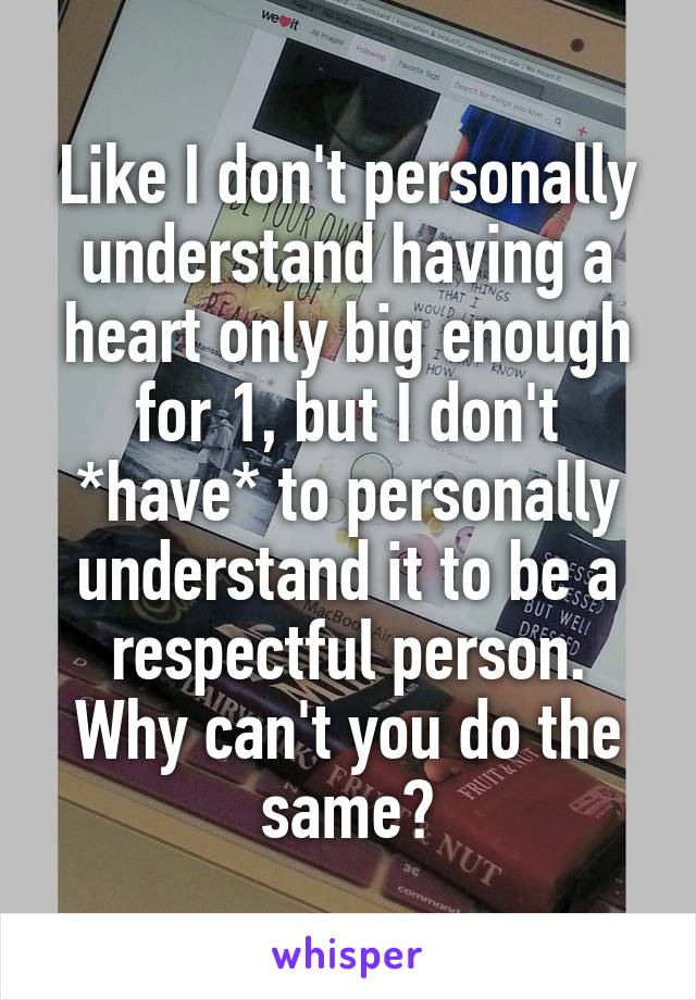 Like I don't personally understand having a heart only big enough for 1, but I don't *have* to personally understand it to be a respectful person.
Why can't you do the same?