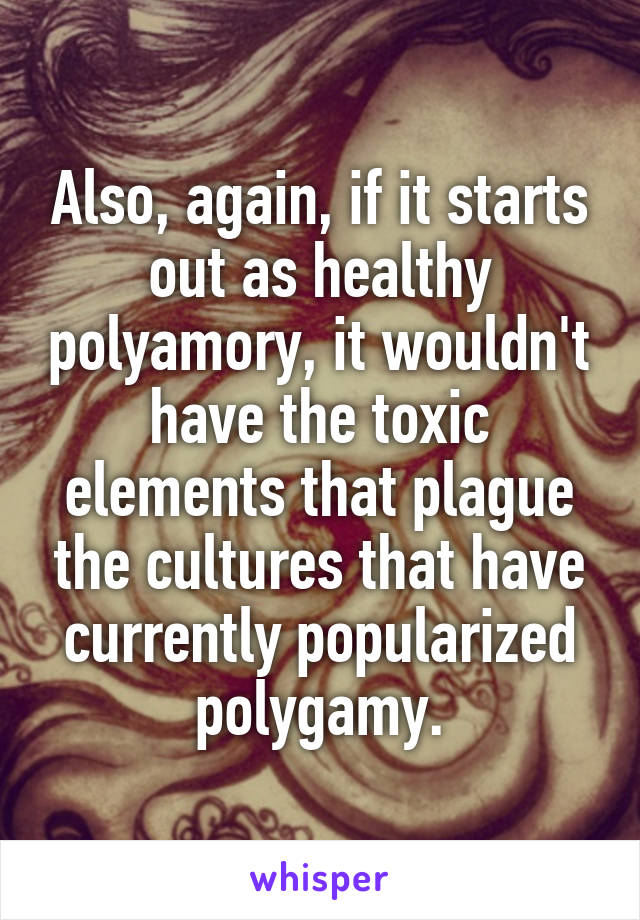 Also, again, if it starts out as healthy polyamory, it wouldn't have the toxic elements that plague the cultures that have currently popularized polygamy.