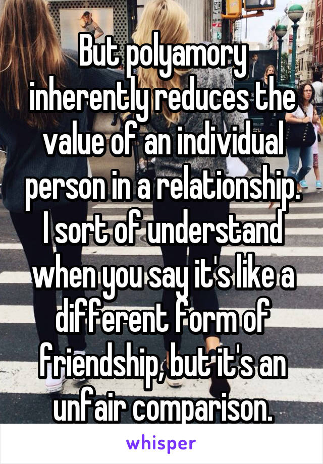 But polyamory inherently reduces the value of an individual person in a relationship. I sort of understand when you say it's like a different form of friendship, but it's an unfair comparison.