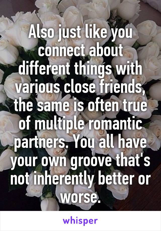 Also just like you connect about different things with various close friends, the same is often true of multiple romantic partners. You all have your own groove that's not inherently better or worse.