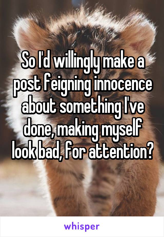 So I'd willingly make a post feigning innocence about something I've done, making myself look bad, for attention? 