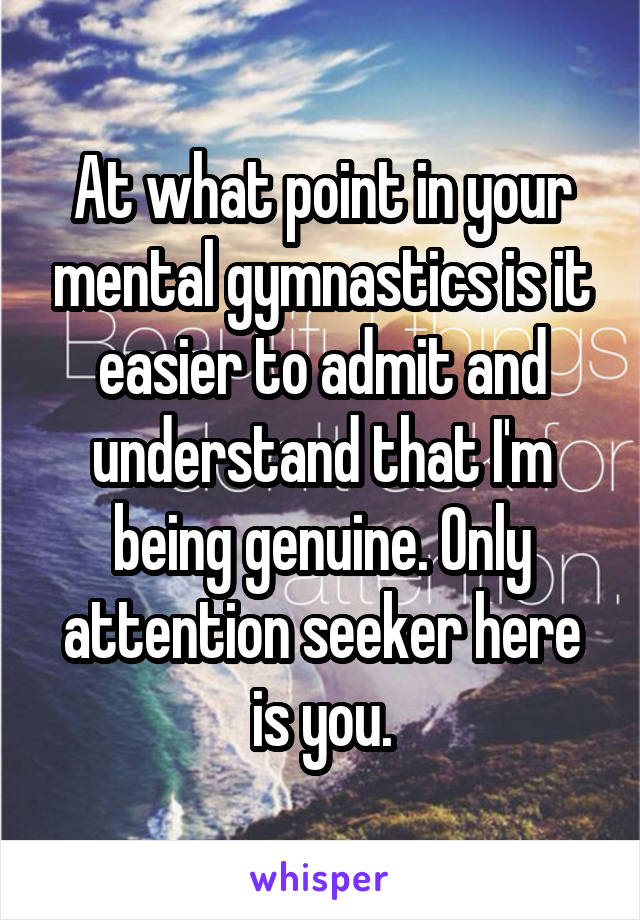 At what point in your mental gymnastics is it easier to admit and understand that I'm being genuine. Only attention seeker here is you.