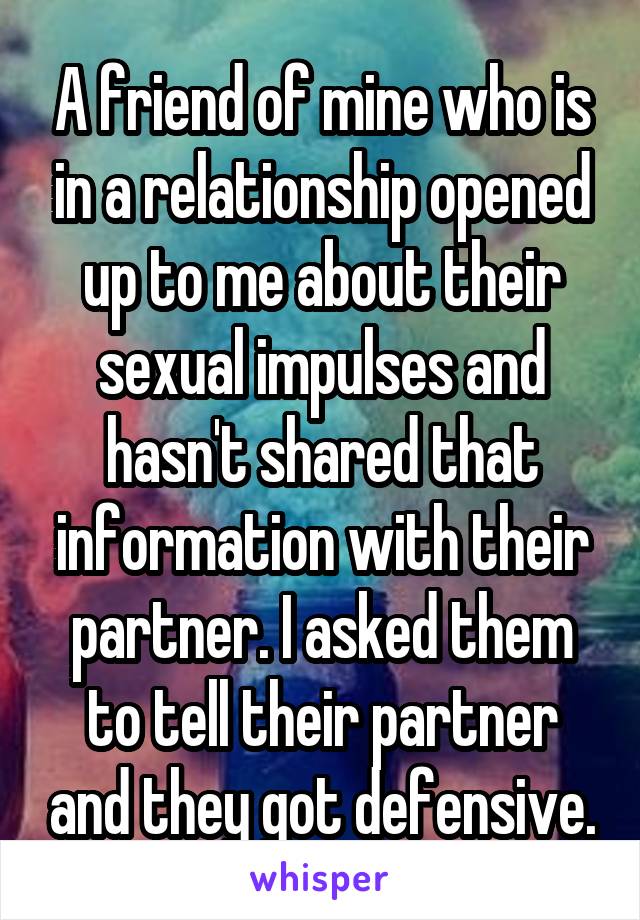 A friend of mine who is in a relationship opened up to me about their sexual impulses and hasn't shared that information with their partner. I asked them to tell their partner and they got defensive.