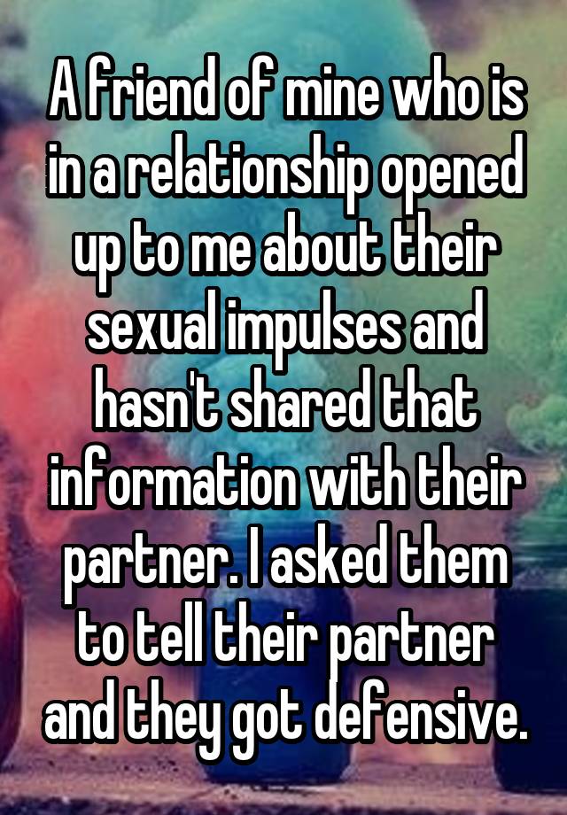 A friend of mine who is in a relationship opened up to me about their sexual impulses and hasn't shared that information with their partner. I asked them to tell their partner and they got defensive.