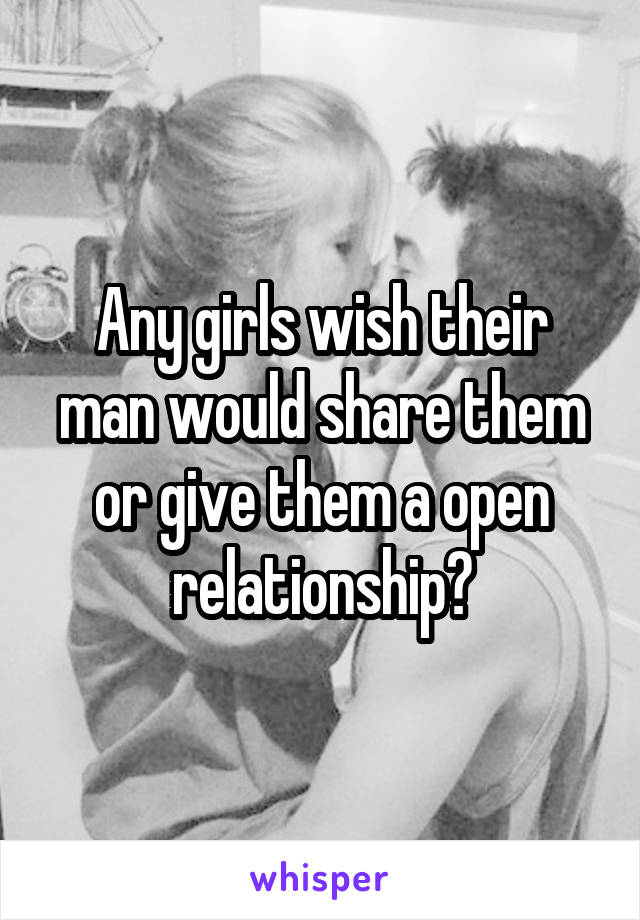 Any girls wish their man would share them or give them a open relationship?