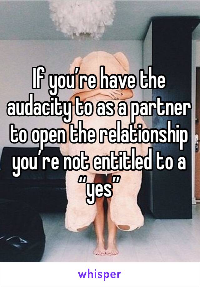 If you’re have the audacity to as a partner to open the relationship you’re not entitled to a “yes” 