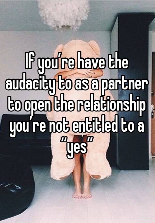 If you’re have the audacity to as a partner to open the relationship you’re not entitled to a “yes” 