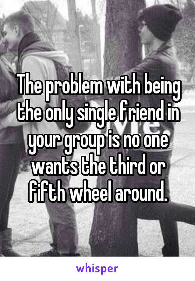 The problem with being the only single friend in your group is no one wants the third or fifth wheel around.