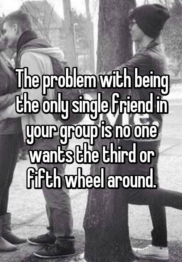 The problem with being the only single friend in your group is no one wants the third or fifth wheel around.