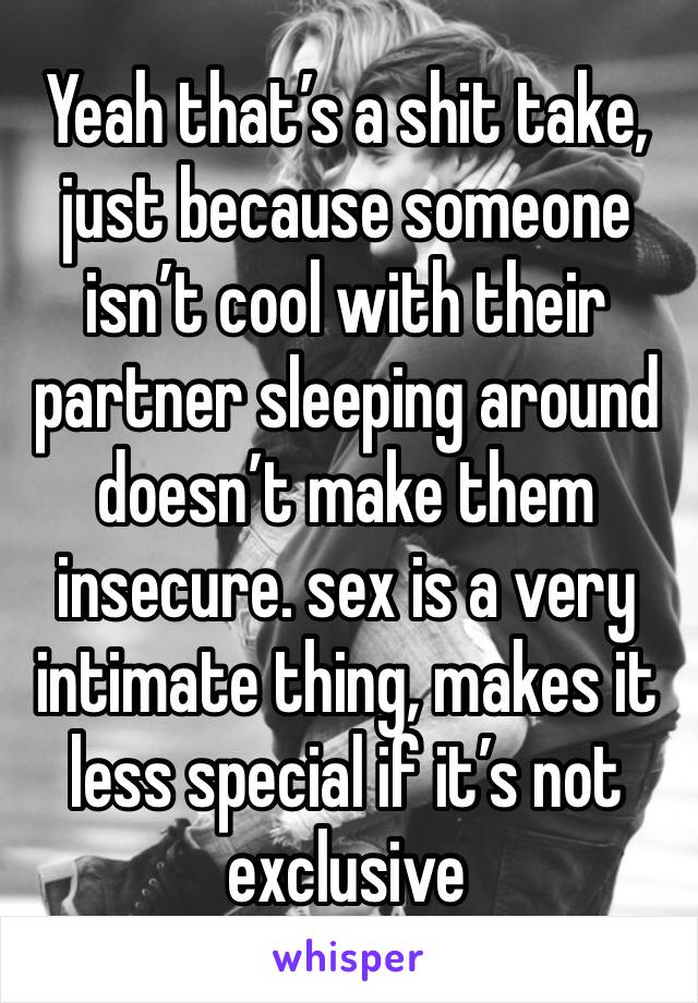 Yeah that’s a shit take, just because someone isn’t cool with their partner sleeping around doesn’t make them insecure. sex is a very intimate thing, makes it less special if it’s not exclusive 