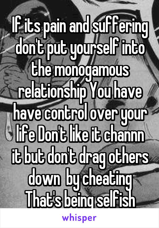 If its pain and suffering don't put yourself into the monogamous relationship You have have control over your life Don't like it channn it but don't drag others down  by cheating That's being selfish