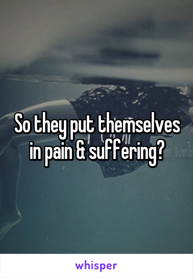 
So they put themselves in pain & suffering?