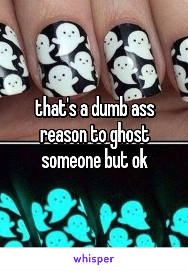 that's a dumb ass reason to ghost someone but ok