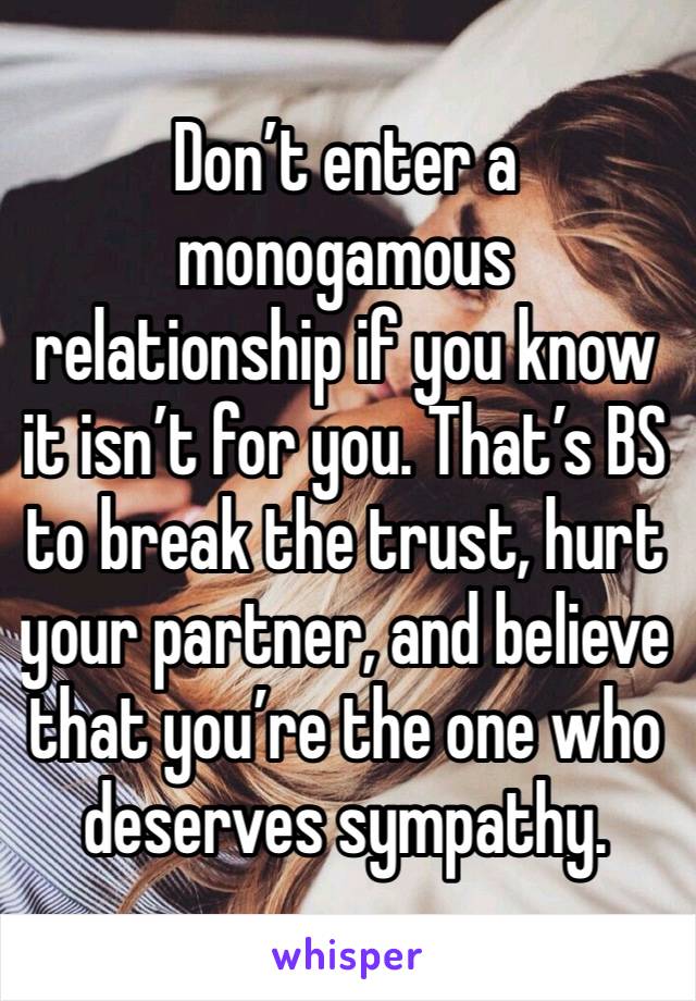 Don’t enter a monogamous relationship if you know it isn’t for you. That’s BS to break the trust, hurt your partner, and believe that you’re the one who deserves sympathy.