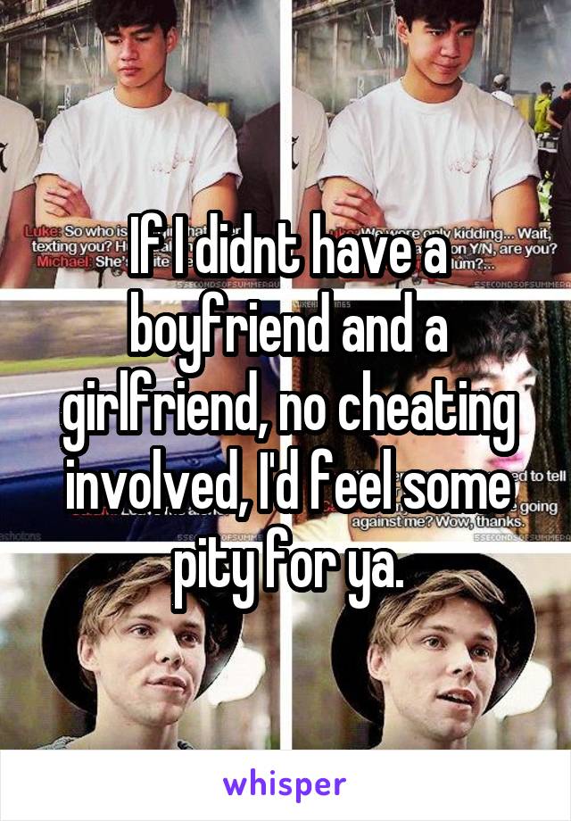 If I didnt have a boyfriend and a girlfriend, no cheating involved, I'd feel some pity for ya.