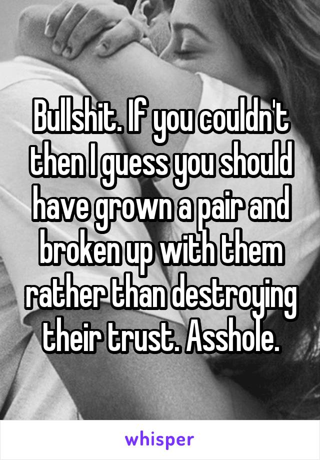 Bullshit. If you couldn't then I guess you should have grown a pair and broken up with them rather than destroying their trust. Asshole.