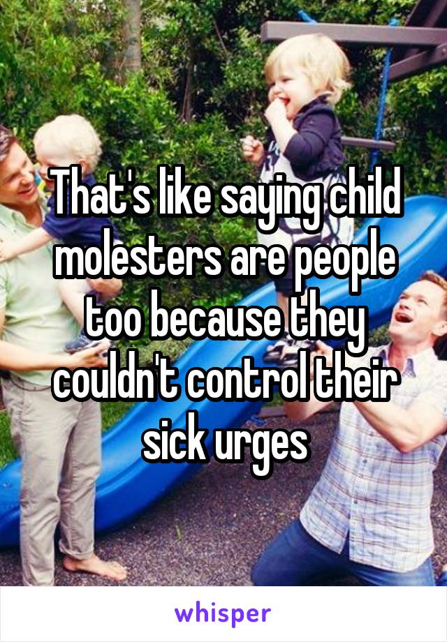 That's like saying child molesters are people too because they couldn't control their sick urges