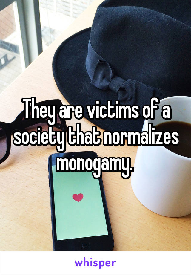 They are victims of a society that normalizes monogamy. 